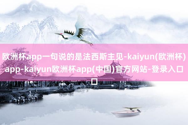 欧洲杯app一句说的是法西斯主见-kaiyun(欧洲杯)app-kaiyun欧洲杯app(中国)官方网站-登录入口