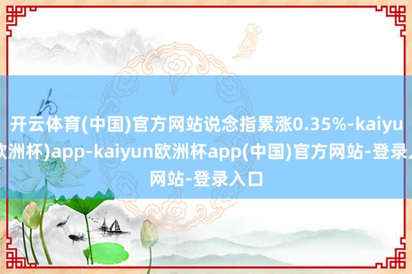 开云体育(中国)官方网站说念指累涨0.35%-kaiyun(欧洲杯)app-kaiyun欧洲杯app(中国)官方网站-登录入口