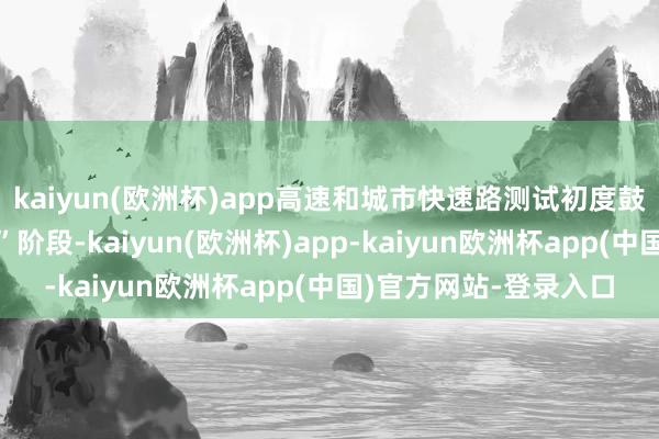 kaiyun(欧洲杯)app高速和城市快速路测试初度鼓励至“无东说念主化”阶段-kaiyun(欧洲杯)app-kaiyun欧洲杯app(中国)官方网站-登录入口