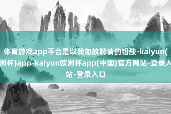 体育游戏app平台是以我如故聘请的铅酸-kaiyun(欧洲杯)app-kaiyun欧洲杯app(中国)官方网站-登录入口