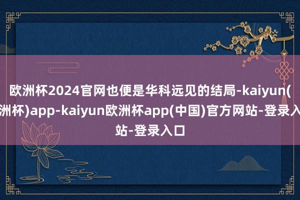 欧洲杯2024官网也便是华科远见的结局-kaiyun(欧洲杯)app-kaiyun欧洲杯app(中国)官方网站-登录入口