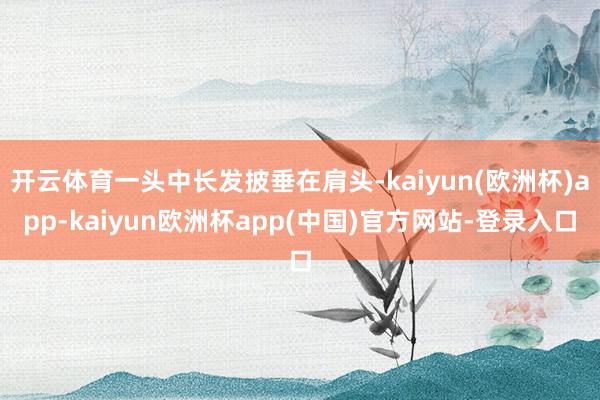 开云体育一头中长发披垂在肩头-kaiyun(欧洲杯)app-kaiyun欧洲杯app(中国)官方网站-登录入口