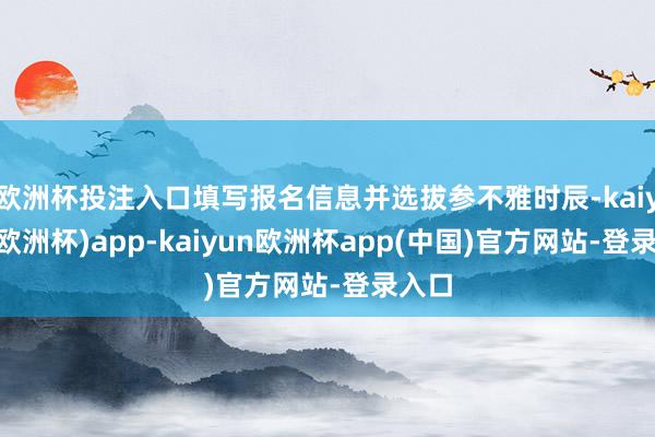 欧洲杯投注入口填写报名信息并选拔参不雅时辰-kaiyun(欧洲杯)app-kaiyun欧洲杯app(中国)官方网站-登录入口