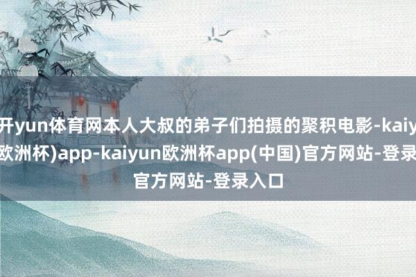 开yun体育网本人大叔的弟子们拍摄的聚积电影-kaiyun(欧洲杯)app-kaiyun欧洲杯app(中国)官方网站-登录入口