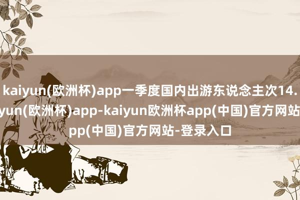 kaiyun(欧洲杯)app一季度国内出游东说念主次14.19亿-kaiyun(欧洲杯)app-kaiyun欧洲杯app(中国)官方网站-登录入口