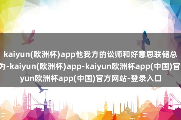 kaiyun(欧洲杯)app他我方的讼师和好意思联储总法律参谋人皆以为-kaiyun(欧洲杯)app-kaiyun欧洲杯app(中国)官方网站-登录入口