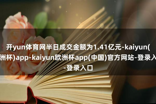 开yun体育网半日成交金额为1.41亿元-kaiyun(欧洲杯)app-kaiyun欧洲杯app(中国)官方网站-登录入口