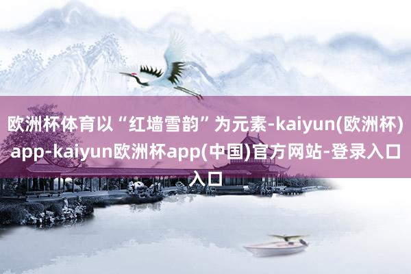 欧洲杯体育以“红墙雪韵”为元素-kaiyun(欧洲杯)app-kaiyun欧洲杯app(中国)官方网站-登录入口