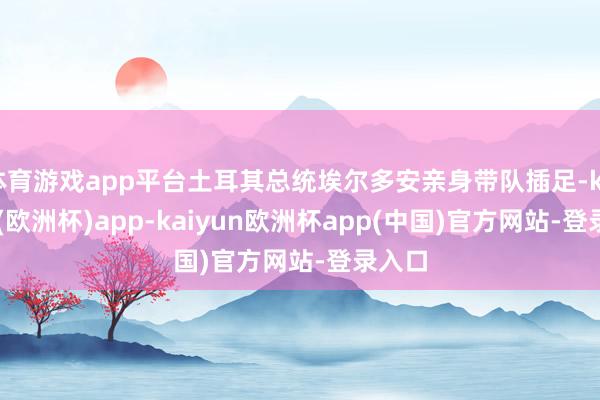 体育游戏app平台土耳其总统埃尔多安亲身带队插足-kaiyun(欧洲杯)app-kaiyun欧洲杯app(中国)官方网站-登录入口