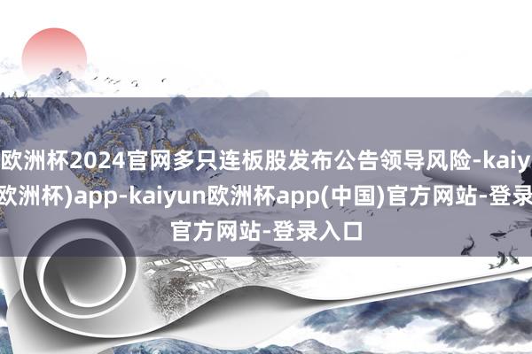 欧洲杯2024官网多只连板股发布公告领导风险-kaiyun(欧洲杯)app-kaiyun欧洲杯app(中国)官方网站-登录入口