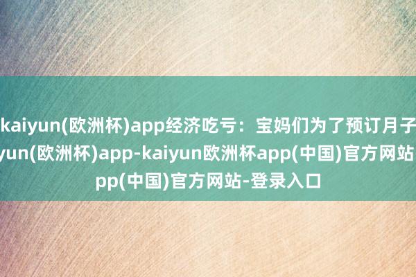 kaiyun(欧洲杯)app经济吃亏：宝妈们为了预订月子中心-kaiyun(欧洲杯)app-kaiyun欧洲杯app(中国)官方网站-登录入口