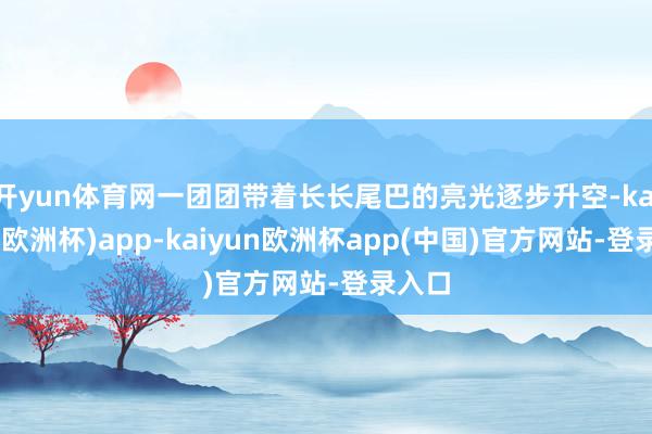 开yun体育网一团团带着长长尾巴的亮光逐步升空-kaiyun(欧洲杯)app-kaiyun欧洲杯app(中国)官方网站-登录入口