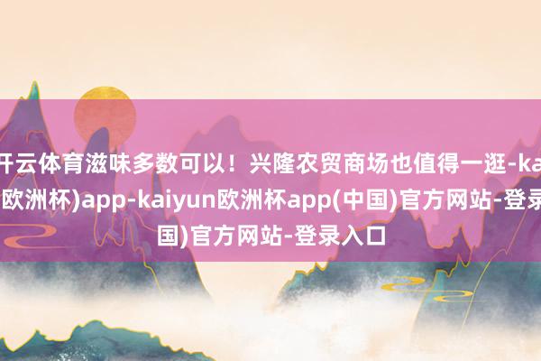 开云体育滋味多数可以！兴隆农贸商场也值得一逛-kaiyun(欧洲杯)app-kaiyun欧洲杯app(中国)官方网站-登录入口