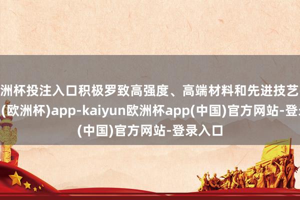 欧洲杯投注入口积极罗致高强度、高端材料和先进技艺-kaiyun(欧洲杯)app-kaiyun欧洲杯app(中国)官方网站-登录入口