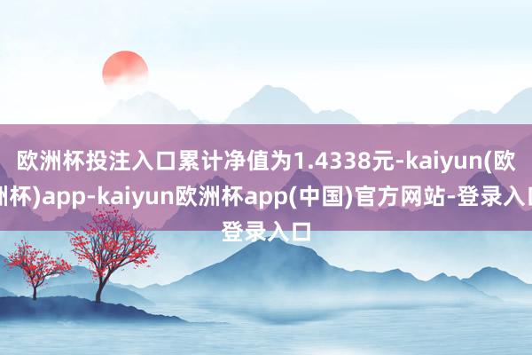 欧洲杯投注入口累计净值为1.4338元-kaiyun(欧洲杯)app-kaiyun欧洲杯app(中国)官方网站-登录入口