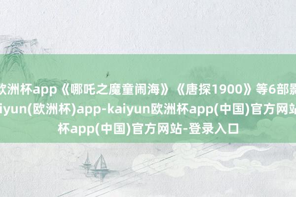 欧洲杯app《哪吒之魔童闹海》《唐探1900》等6部影片上映-kaiyun(欧洲杯)app-kaiyun欧洲杯app(中国)官方网站-登录入口