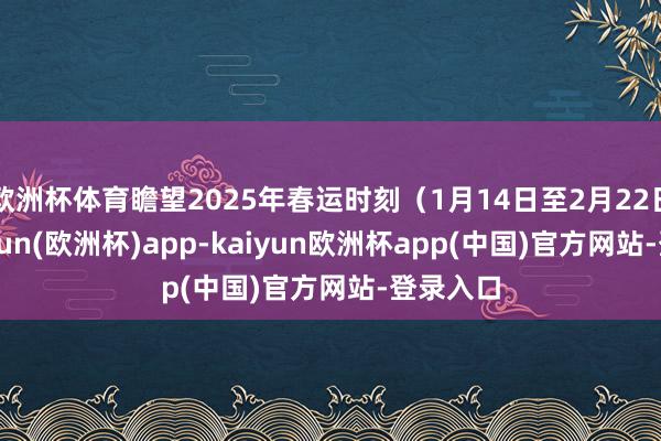 欧洲杯体育瞻望2025年春运时刻（1月14日至2月22日）-kaiyun(欧洲杯)app-kaiyun欧洲杯app(中国)官方网站-登录入口