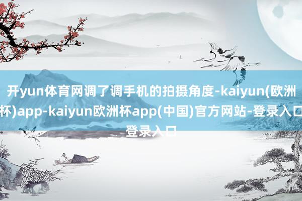 开yun体育网调了调手机的拍摄角度-kaiyun(欧洲杯)app-kaiyun欧洲杯app(中国)官方网站-登录入口