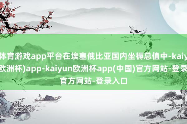 体育游戏app平台在埃塞俄比亚国内坐褥总值中-kaiyun(欧洲杯)app-kaiyun欧洲杯app(中国)官方网站-登录入口