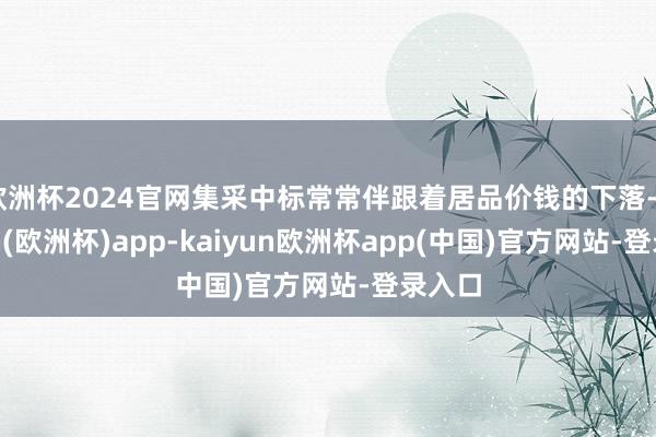 欧洲杯2024官网集采中标常常伴跟着居品价钱的下落-kaiyun(欧洲杯)app-kaiyun欧洲杯app(中国)官方网站-登录入口