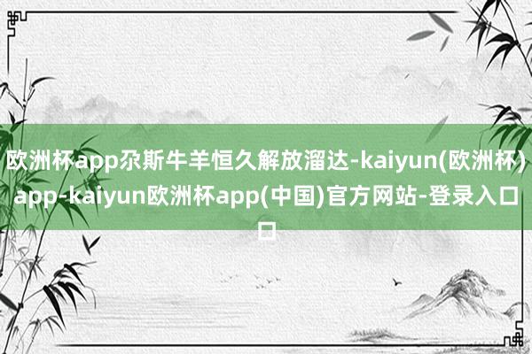 欧洲杯app尕斯牛羊恒久解放溜达-kaiyun(欧洲杯)app-kaiyun欧洲杯app(中国)官方网站-登录入口