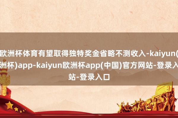 欧洲杯体育有望取得独特奖金省略不测收入-kaiyun(欧洲杯)app-kaiyun欧洲杯app(中国)官方网站-登录入口