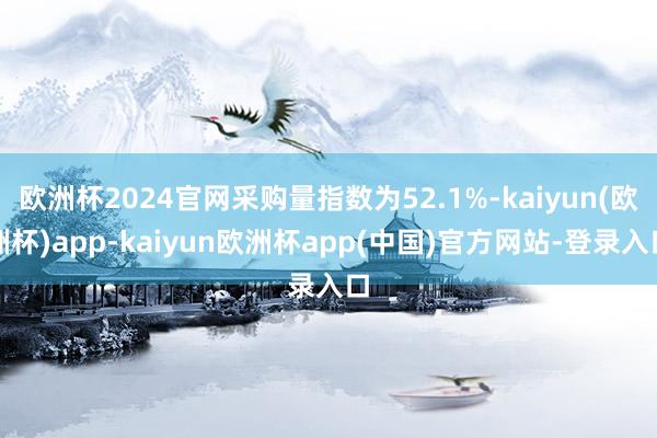 欧洲杯2024官网采购量指数为52.1%-kaiyun(欧洲杯)app-kaiyun欧洲杯app(中国)官方网站-登录入口